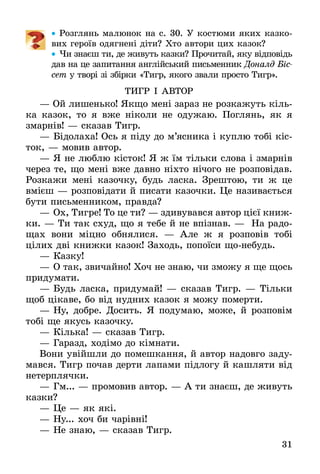 31
•• Розглянь малюнок на с. 30. У костюми яких казко-
вих героїв одягнені діти? Хто автори цих казок?
•• Чи знаєш ти, де живуть казки? Прочитай, яку відповідь
дав на це запитання англійський письменник Доналд Біс­
сет у творі зі збірки «Тигр, якого звали просто Тигр».
ТИГР І АВТОР
— Ой лишенько! Якщо мені зараз не розкажуть кіль-
ка казок, то я вже ніколи не одужаю. Поглянь, як я
змарнів! — сказав Тигр.
—	Бідолаха! Ось я піду до м’ясника і куплю тобі кіс-
ток, — мовив автор.
—	Я не люблю кісток! Я ж їм тільки слова і змарнів
через те, що мені вже давно ніхто нічого не розповідав.
Розкажи мені казочку, будь ласка. Зрештою, ти ж це
вмієш — розповідати й писати казочки. Це називається
бути письменником, правда?
—	Ох, Тигре! То це ти? — здивувався автор цієї книж-
ки. — Ти так схуд, що я тебе й не впізнав. — На радо-
щах вони міцно обнялися. — Але ж я розповів тобі
цілих дві книжки казок! Заходь, попоїси щонебудь.
—	Казку!
—	О так, звичайно! Хоч не знаю, чи зможу я ще щось
придумати.
—	Будь ласка, придумай! — сказав Тигр. — Тільки
щоб цікаве, бо від нудних казок я можу померти.
—	Ну, добре. Досить. Я подумаю, може, й розповім
тобі ще якусь казочку.
—	Кілька! — сказав Тигр.
—	Гаразд, ходімо до кімнати.
Вони увійшли до помешкання, й автор надовго заду-
мався. Тигр почав дерти лапами підлогу й кашляти від
нетерплячки.
—	Гм... — промовив автор. — А ти знаєш, де живуть
казки?
—	Це — як які.
—	Ну... хоч би чарівні!
—	Не знаю, — сказав Тигр.
 