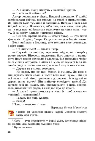 32
—	А я знаю. Вони живуть у казковій країні.
—	І можна її побачити?
Автор подивився у вікно. Надворі смеркало. У шибці
відбивалася свічка, що стояла на столі в письменника.
За вікном було туманно й таємничо. Високо в небі сяяв
блідий місяць. Здавалося, ніби там, за вікном, тече річ-
ка, а над нею здіймається величезна кам’яна арка1
мос-
ту. Зза мосту пливло примарне світло.
—	Ось тобі країна казок, — мовив автор. — Там живе
фантазія. Ходімо, Тигре. Скоро ти почуєш безліч казок.
Вони вийшли з будинку, але темрява вже розтанула,
і міст зник.
—	Ой лишенько! — сказав Тигр.
—	Слухай, за мостом, недалеко звідси, на пагорбку
росте дерево. Вітерець шелестить його листям і прино-
сить йому казки зблизька і здалека. Від морських чайок
із самітних островів, з лісів і з міст, де ввечері біля ка-
менів сидять хлопчики та дівчатка й слухають казки.
—	Дерева не вміють говорити.
—	Не певен, що це так. Може, й уміють. До того ж
під деревом живе слон. У нього величезні вуха, і він чує
всі казки, які вітер приносить до дерева. А в дуплі на
дереві живе пугач2
. Він майстер оповідати казки! Ди-
виться собі на хмари, що, пропливаючи в небі, набира-
ють дивовижних форм, і складає про це казки.
—	А слон і пугач розкажуть мені їх, щоб я став си-
тенький і гарненький?
—	Гадаю, що так. Ходімо!
—	Згода!
І Тигр з автором пішли.
Переклад Олени Матвієнко
•• Якою ти уявляєш країну казок? Спробуй скласти
казку для Тигра.
1
 Арка — тут: перекриття у формі дуги, що з’єднує підпо-
ри мостів, два суміжних будинки тощо.
2
 Пу­гач — со­ва.
 