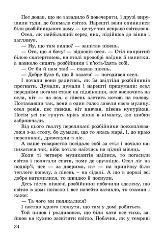 34
Пес додав, що не завадило б повечеряти, і друзі виру­
шили туди, де блимало світло. Нарешті вони опинилися
біля розбійницького дому — це тут так яскраво світилося.
Осел, як найбільший серед них, підійшов до вікна і
заглянув.
— Ну, що там видно? — запитав півень.
— Ого, що я бачу! — відповів осел. — Стіл накритий
білою скатертиною, на столі предобрі наїдки й напитки,
а навколо сидять розбійники і п’ють-їдять собі.
— От би й нам так! — сказав півень.
— Добре було б, що й казати! — погодився осел.
І почали вони радитись, як їм звідтіля розбійників
прогнати. Думали, думали і нарешті придумали: осел
передніми ногами стане на підвіконня, пес вискочить на
осла, кіт — на пса, а півень злетить котові на голову.
Постававши так, вони в один голос завели свою музику:
осел ревів, пес гавкав, кіт нявчав, півень кукурікав.
Потім усі як гунуть крізь вікно в кімнату, аж шибки
забряжчали.
Від цього ґвалту перелякані розбійники посхоплюва-
лися з-за столу, бо думали, що то якась мара, і, до краю
перелякані, дременули в ліс.
А наше товариство посідало собі за стіл і почало на-
пихатися так, ніби хотіло наїстись на цілий місяць.
Коли ті четверо музикантів наїлися, то погасили
світло і полягали спати, кому де зручніше. Осел ліг на
подвір’ї, пес — за дверима, кіт — на припічку біля
теплого попелу, а півень – на сідалі. А що в дорозі всі
добре натомилися, то швидко й поснули.
Десь після півночі розбійники побачили здалеку, що
світло в домі погасло і все начебто затихло, то отаман і
каже:
— Та чого ми полякалися?
І послав одного глянути, що там у домі робиться.
Той пішов і роздивився, що біля хати все тихо, за­
йшов на кухню засвітити світло. Побачив, як у темряві
 