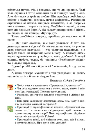 35
світяться котові очі, і подумав, що то дві жарини. Тоді
взяв сірника і хотів запалити та й тицьнув коту в око.
Але кіт таких жартів не любив. Він стрибнув роз­бійнику
просто в обличчя, засичав, почав дряпатись. Розбійник
страшенно злякався, кинувся навтікача, а за дверима
пес схопився і вкусив за ногу. Розбійник надвір, а там
осел як хвицьне його. А від галасу прокинувся й півень
на сідалі та як крикне: «Кукуріку!»
Тікає розбійник щодуху, прибігає до отамана та й
каже:
— Ох, пане отамане, там таке робиться! У хаті си-
дить страшнюча відьма! Як засичала на мене, як учепи-
лася довгими пазурами — усе обличчя подряпала, а в
дверях хтось як штрикне мене в ногу! А надворі якесь
чорне чудовисько як уперіщить мене довбнею! А вгорі
сидить, мабуть, суддя, бо кричить: «Розбишаку сюди!»
То я ледве вирвався.
Відтоді розбійники боялися і близько підійти до свого
дому.
А наші четверо музикантів так уподобали те місце,
що не захотіли більше нікуди йти.
Переклад Сидора Сакидона
•• Чому казка називається «Бременські музиканти»?
•• Чи справедливо повелися з ослом, псом, котом і пів-
нем їхні господарі? Поясни свою думку.
•• Розкажи, як героям вдалося оселитися в лісовій ха-
тині.
•• Які риси характеру допомогли ослу, псу, коту й пів-
ню подолати життєві негаразди?
•• Пригадайте мультфільми за казкою «Бременські му-
зиканти». Чи точно в них відтворено події, описані в
прочитаному вами творі? Чим мультфільми відрізня-
ються від казки братів Грімм?
•• Пригадайте пісні, які співали осел, пес, кіт і півень
у мультфільмах. Про що в них ідеться?
 