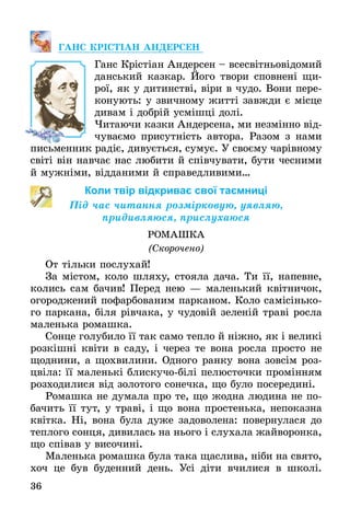 36
ГАНС КРІСТІАН АНДЕРСЕН
Ганс Крістіан Андерсен – всесвітньовідомий
данський казкар. Його твори сповнені щи-
рої, як у дитинстві, віри в чудо. Вони пере-
конують: у звичному житті завжди є місце
дивам і добрій усмішці долі.
Читаючи казки Андерсена, ми незмінно від-
чуваємо присутність автора. Разом з нами
письменник радіє, дивується, сумує. У своєму чарівному
світі він навчає нас любити й співчувати, бути чесними
й мужніми, відданими й справедливими…
Коли твір відкриває свої таємниці
Під час читання розмірковую, уявляю,
придивляюся, прислухаюся
РОМАШКА
(Скорочено)
От тільки послухай!
За містом, коло шляху, стояла дача. Ти її, напевне,
колись сам бачив! Перед нею — маленький квітничок,
огороджений пофарбованим парканом. Коло самісінько-
го паркана, біля рівчака, у чудовій зеленій траві росла
маленька ромашка.
Сонце голубило її так само тепло й ніжно, як і великі
розкішні квіти в саду, і через те вона росла просто не
щоднини, а щохвилини. Одного ранку вона зовсім роз-
цвіла: її маленькі блискучо-білі пелюсточки промінням
розходилися від золотого сонечка, що було посередині.
Ромашка не думала про те, що жодна людина не по-
бачить її тут, у траві, і що вона простенька, непоказна
квітка. Ні, вона була дуже задоволена: повернулася до
теплого сонця, дивилась на нього і слухала жайворонка,
що співав у височині.
Маленька ромашка була така щаслива, ніби на свято,
хоч це був буденний день. Усі діти вчилися в школі.
 
