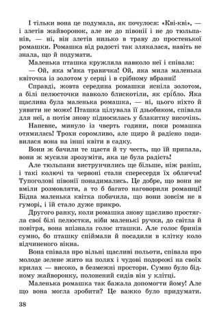 38
І тільки вона це подумала, як почулося: «Кві-кві», —
і злетів жайворонок, але не до півонії і не до тюльпа-
нів,  — ні, він злетів низько в траву до простенької
ромашки. Ромашка від радості так злякалася, навіть не
знала, що й подумати.
Маленька пташка кружляла навколо неї і співала:
—	Ой, яка м’яка травичка! Ой, яка мила маленька
квіточка із золотом у серці і в срібному вбранні!
Справді, жовта середина ромашки ясніла золотом,
а білі пелюсточки навколо блискотіли, як срі´бло. Яка
щаслива була маленька ромашка, — ні, цього ніхто й
уявити не може! Пташка цілувала її дзьобиком, співала
для неї, а потім знову підносилась у блакитну височінь.
Напевне, минуло із чверть години, поки ромашка
отямилась! Трохи соромливо, але щиро й радісно поди-
вилася вона на інші квіти в садку.
Вони ж бачили те щастя й ту честь, що їй припала,
вони ж мусили зрозуміти, яка це була радість!
Але тюльпани виструнчились ще більше, ніж раніш,
і такі колючі та червоні стали спересердя їх обличчя!
Тупоголові півонії понадимались. Це добре, що вони не
вміли розмовляти, а то б багато наговорили ромашці!
Бідна маленька квітка побачила, що вони зовсім не в
гуморі, і їй стало дуже прикро.
Другого ранку, коли ромашка знову щасливо простяг­
ла свої білі пелюстки, ніби маленькі ручки, до світла й
повітря, вона впізнала голос пташки. Але голос бринів
сумно, бо пташку спіймали й посадили в клітку коло
відчиненого вікна.
Вона співала про вільні щасливі польоти, співала про
молоде зелене жито на полях і чудові подорожі на своїх
крилах — високо, в безмежні простори. Сумно було бід-
ному жайворонку, полонений сидів він у клітці.
Маленька ромашка так бажала допомогти йому! Але
що вона могла зробити? Це важко було придумати.
 