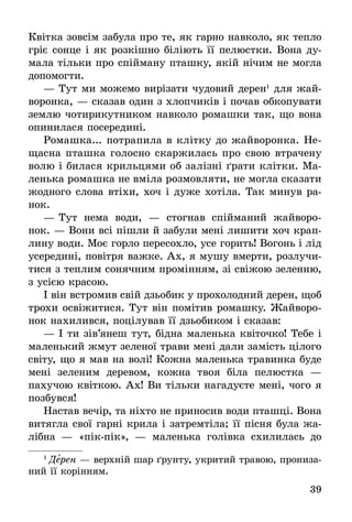 39
Квітка зовсім забула про те, як гарно навколо, як тепло
гріє сонце і як розкішно біліють її пелюстки. Вона ду-
мала тільки про спійману пташку, якій нічим не могла
допомогти.
—	Тут ми можемо вирізати чудовий дерен1
для жай-
воронка, — сказав один з хлопчиків і почав обкопувати
землю чотирикутником навколо ромашки так, що вона
опинилася посередині.
Ромашка... потрапила в клітку до жайворонка. Не-
щасна пташка голосно скаржилась про свою втрачену
волю і билася крильцями об залізні ґрати клітки. Ма-
ленька ромашка не вміла розмовляти, не могла сказати
жодного слова втіхи, хоч і дуже хотіла. Так минув ра-
нок.
—	Тут нема води, — стогнав спійманий жайворо-
нок. — Вони всі пішли й забули мені лишити хоч крап­
лину води. Моє горло пересохло, усе горить! Вогонь і лід
усередині, повітря важке. Ах, я мушу вмерти, розлу­чи­
тися з теплим сонячним промінням, зі свіжою зеленню,
з усією красою.
І він встромив свій дзьобик у прохолодний дерен, щоб
трохи освіжитися. Тут він помітив ромашку. Жайворо-
нок нахилився, поцілував її дзьобиком і сказав:
—	І ти зів’янеш тут, бідна маленька квіточко! Тебе і
маленький жмут зеленої трави мені дали замість цілого
світу, що я мав на волі! Кожна маленька травинка буде
мені зеленим деревом, кожна твоя біла пелюстка —
пахучою квіткою. Ах! Ви тільки нагадуєте мені, чого я
позбувся!
Настав вечір, та ніхто не приносив води пташці. Вона
витягла свої гарні крила і затремтіла; її пісня була жа-
лібна — «пік-пік», — маленька голівка схилилась до
1
 Дерен — верхній шар ґрунту, укритий травою, про­ни­за­
ний її корінням.
 