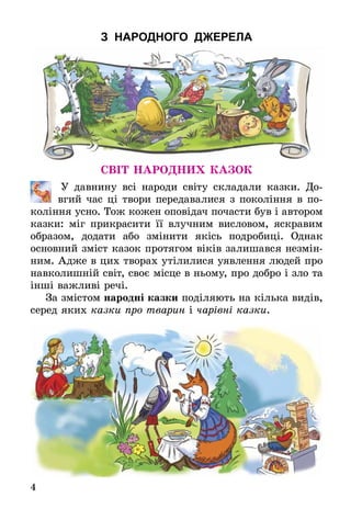 4
З НАРОДНОГО ДЖЕРЕЛА
Світ народних казок
	 У давнину всі народи світу складали казки. До-
вгий час ці твори передавалися з покоління в по-
коління усно. Тож кожен оповідач почасти був і автором
казки: міг прикрасити її влучним висловом, яскравим
образом, додати або змінити якісь подробиці. Однак
основний зміст казок протягом віків залишався незмін-
ним. Адже в цих творах утілилися уявлення людей про
навколишній світ, своє місце в ньому, про добро і зло та
інші важливі речі.
За змістом народні казки поділяють на кілька видів,
серед яких казки про тварин і чарівні казки.
 