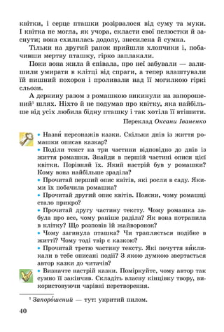40
квітки, і серце пташки розірвалося від суму та муки.
І квітка не могла, як учора, скласти свої пелюстки й за-
снути; вона схилилась додолу, знесилена й сумна.
Тільки на другий ранок прийшли хлопчики і, поба-
чивши мертву пташку, гірко заплакали.
Поки вона жила й співала, про неї забували — зали-
шили умирати в клітці від спраги, а тепер влаштували
їй пишний похорон і проливали над її могилкою гіркі
сльози.
А дернину разом з ромашкою викинули на запороше-
ний1
шлях. Ніхто й не подумав про квітку, яка найбіль-
ше від усіх любила бідну пташку і так хотіла її втішити.
Переклад Оксани Іваненко
•• Назви персонажів казки. Скільки днів із життя ро-
машки описав казкар?
•• Поділи текст на три частини відповідно до днів із
життя ромашки. Знайди в першій частині описи цієї
квітки. Порівняй їх. Який настрій був у ромашки?
Кому вона найбільше зраділа?
•• Прочитай перший опис квітів, які росли в саду. Яки-
ми їх побачила ромашка?
•• Прочитай другий опис квітів. Поясни, чому ромашці
стало прикро?
•• Прочитай другу частину тексту. Чому ромашка за-
була про все, чому раніше раділа? Як вона потрапила
в клітку? Що розповів їй жайворонок?
•• Чому загинула пташка? Чи трапляється подібне в
житті? Чому тоді твір є казкою?
•• Прочитай третю частину тексту. Які почуття викли-
кали в тебе описані події? З якою думкою звертається
автор казки до читачів?
•• Визначте настрій казки. Поміркуйте, чому автор так
сумно її закінчив. Складіть власну кін­цівку твору, ви-
користовуючи чарівні перетворення.
1
 Запорошений — тут: укритий пилом.
 