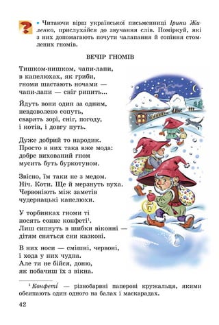 42
•• Читаючи вірш ук­раїнської пись­мен­ниці Іри­ни Жи­
лен­ко, при­слу­хай­ся до звучання слів. Поміркуй, які
з них допомагають почути чалапання й сопіння стом-
лених гномів.
ВеЧІр гномІв
Тишком-нишком, чапи-лапи,
в капелюхах, як гриби,
гноми шастають ночами —
чапи-лапи — сніг рипить...
Йдуть вони один за одним,
невдоволено сопуть,
сварять зорі, сніг, погоду,
і котів, і довгу путь.
Дуже добрий то народик.
Просто в них така вже мода:
добре вихований гном
мусить буть буркотуном.
Звісно, їм таки не з медом.
Ніч. Коти. Ще й мерзнуть вуха.
Червоніють між заметів
чудернацькі капелюхи.
У торбинках гноми ті
носять сонне конфеті1
.
Лиш сипнуть в шибки віконні —
дітям сняться сни казкові.
В них носи — смішні, червоні,
і хода у них чудна.
Але ти не бійся, доню,
як побачиш їх з вікна.
1
 Кон­феті´ — різно­барвні па­пе­рові кру­жаль­ця, яки­ми
­об­си­па­ють один од­но­го на ба­лах і ма­с­ка­ра­дах.
 