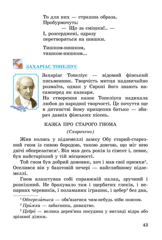 43
То для них — страшна образа.
Пробурмочуть:
    — Що за смішки!.. —
І, розсерджені, одразу
перетворяться на шишки.
Тишкомнишком,
тишкомнишком...
ЗАХАРІАС ТОПЕЛІУС
Захаріас Топеліус — відомий фінський
письмен­ник. Творчість митця надзвичайно
розмаїта, однак у Європі його знають на-
самперед як казкаря.
На створення казок Топеліуса надихала
любов до народної творчості. Це почуття ще
в дитинстві йому прищепив батько — зби-
рач давніх фінських пісень.
КАЗКА ПРО СТАРОГО ГНОМА
(Скорочено)
Жив колись у підземеллі замку Обу старий-старез-
ний гном із сивою бородою, такою довгою, що міг нею
двічі обперезатися1
. Він мав десь років із сімсот і, певне,
був найстаріший у тій місцевості.
Той гном був добрий домовик, хоч і мав свої примхи2
.
Оселився він у баштовій печері — найглибшому підзе-
меллі.
Гном влаштував собі справжній палац, зручний і
розкішний. Не бракувало там і щербатих глеків, і не-
парних черевиків, і поламаних іграшок, і цебер3
без дна,
1
 Обперезатися — обв’язатися чим-небудь ніби поясом.
2
 Примха — забаганка, дивацтво.
3
 Цебро — велика дерев’яна посудина у вигляді відра або
зрізаної діжки.
 