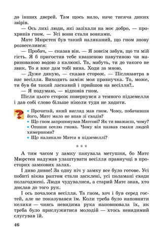 46
до інших дверей. Там щось вило, наче тисяча диких
­звірів.
—	Ось лихі люди, які зазіхали на моє добро, — про-
хрипів гном. — Усі вони стали вовками.
Матс Мюрстен був такий наляканий, що гном знову
розвеселився:
—	Пробач, — сказав він. — Я зовсім забув, що ти мій
гість. Я б пригостив тебе квашеною павутиною чи ма­
ринованою водою з калюжі. Та, мабуть, ти до такого не
звик. То я вже дам тобі вина. Ходи за мною.
—	Дуже дякую, — сказав сторож. — Післязавтра в
нас весілля. Виходить заміж моя правнучка. То, може,
ти був би такий ласкавий і прийшов на весілля?..
—	Я подумаю, — відповів гном.
Після цього сторож повернувся з темного підземелля
і дав собі слово більше ніколи туди не ходити.
•• Прочитай, який вигляд мав гном. Чому, побачивши
його, Матс мало не впав зі сходів?
•• Що гном запропонував Матсові? Як ти вважаєш, чому?
•• Опиши оселю гнома. Чому він назвав смаки людей
химерними?
•• Що налякало Матса в підземеллі?
* * *
А тим часом у замку панувала метушня, бо Матс
Мюрстен надумав улаштувати весілля правнучці в про-
сторих замкових залах.
І диво дивне! За одну ніч у замку все було готове. Усі
побиті вікна раптом стали засклені, усі поламані сходи
полагоджені. Люди чудувалися, а старий Матс знав, хто
доклав до того рук.
І ось почалося весілля. Та гном, хоч і був серед гос-
тей, але не показувався їм. Коли треба було наповнити
келихи — чиясь невидима рука наповнювала їх, як
треба було прислужитися молодій — хтось невидимий
слугував їй.
 