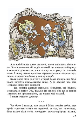 47
Але найбільше диво сталося, коли почалось вінчан-
ня. Хтось невидимий надів молодій на палець каблучку
з великим діамантом, а на голову — корону із самоцві-
тами. І знову люди вражено перемовлялися, казали, що,
певне, сторож знайшов у замку скарб.
Коли гості сіли до столу, старий Матс відчув, що біля
нього начебто примостився гном. А за деякий час той
і справді пошепки озвався:
— Це корона давньої фінської королеви, що колись
мешкала в замку Обу. Тільки ти нікому про це не кажи
і взагалі не признавайся, що бачив мої скарби.
І гном подався додому.
* * *
Усе було б гаразд, але старий Матс зовсім забув, що
треба тримати язика на припоні. А тут, як навмисне,
біля нього сіла тітка молодого, скупа-скупуща жінка,
 