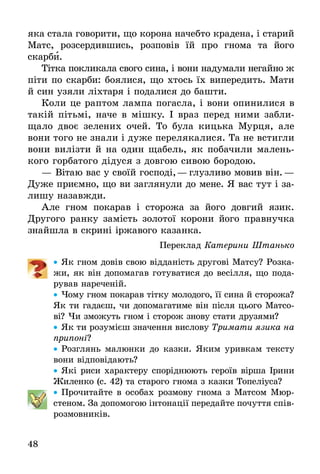 48
яка стала говорити, що корона начебто крадена, і старий
Матс, розсердившись, розповів їй про гнома та його
скарби.
Тітка покликала свого сина, і вони надумали негайно ж
піти по скарби: боялися, що хтось їх випередить. Мати
й син узяли ліхтаря і подалися до башти.
Коли це раптом лампа погасла, і вони опинилися в
такій пітьмі, наче в мішку. І враз перед ними забли-
щало двоє зелених очей. То була кицька Мурця, але
вони того не знали і дуже перелякалися. Та не встигли
вони вилізти й на один щабель, як побачили малень-
кого горбатого дідуся з довгою сивою бородою.
—	Вітаю вас у своїй господі,— глузливо мовив він.—
Дуже приємно, що ви заглянули до мене. Я вас тут і за-
лишу назавжди.
Але гном покарав і сторожа за його довгий язик.
Другого ранку замість золотої корони його правнучка
знайшла в скрині іржавого казанка.
Переклад Катерини Штанько
•• Як гном довів свою відданість другові Матсу? Розка-
жи, як він допомагав готуватися до весілля, що пода-
рував нареченій.
•• Чому гном покарав тітку молодого, її сина й сторожа?
Як ти гадаєш, чи допомагатиме він після цього Матсо-
ві? Чи зможуть гном і сторож знову стати друзями?
•• Як ти розумієш значення вислову Тримати язика на
припоні?
•• Розглянь малюнки до казки. Яким уривкам тексту
вони відповідають?
•• Які риси характеру споріднюють героїв вірша Ірини
Жиленко (с. 42) та старого гнома з казки Топеліуса?
•• Прочитайте в особах розмову гнома з Матсом Мюр-
стеном. За допомогою інтонації передайте почуття спів-
розмовників.
 