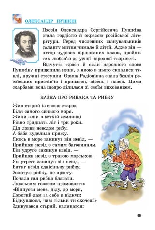49
Олек­сандр ПушкІн
Поезія Олександра Сергійовича Пушкіна
стала гордістю й окрасою російської літе­
ратури. Серед численних шанувальників
таланту митця чимало й дітей. Адже він —
автор чудових віршованих казок, пройня-
тих любов’ю до усної народної твор­чості.
Відчуття краси й сили народного слова
Пушкіну прищепила няня, з якою в нього склалися те-
плі, дружні стосунки. Орина Родіонівна знала безліч ро-
сійських прислів’їв і приказок, пісень і казок. Цими
скарбами вона щедро ділилася зі своїм вихованцем.
казка про рибака та рибку
Жив старий із своєю старою
Біля самого синього моря.
Жили вони в ветхій землянці
Рівно тридцять літ і три роки.
Дід ловив неводом рибу,
А баба куделила пряжу.
Якось в море закинув він невід, —
Прийшов невід з самим баговинням.
Він удруге закинув невід, —
Прийшов невід з травою морською.
Як утретє закинув він невід, —
Витяг невід однісіньку рибку,
Золотую рибку, не просту.
Почала тая рибка благати,
Людським голосом промовляти:
«Відпусти мене, діду, до моря,
Дорогий дам за себе я відкуп:
Відкуплюся, чим тільки ти схочеш!»
Здивувався старий, налякався:
 