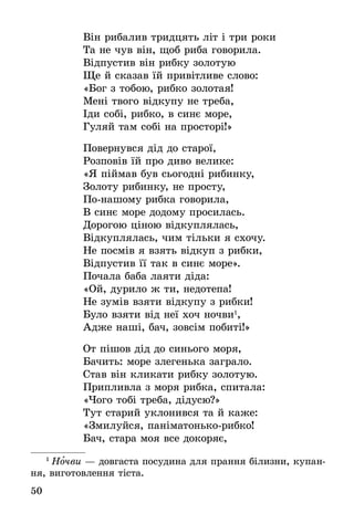 50
Він рибалив тридцять літ і три роки
Та не чув він, щоб риба говорила.
Відпустив він рибку золотую
Ще й сказав їй привітливе слово:
«Бог з тобою, рибко золотая!
Мені твого відкупу не треба,
Іди собі, рибко, в синє море,
Гуляй там собі на просторі!»
Повернувся дід до старої,
Розповів їй про диво велике:
«Я піймав був сьогодні рибинку,
Золоту рибинку, не просту,
По-нашому рибка говорила,
В синє море додому просилась.
Дорогою ціною відкуплялась,
Відкуплялась, чим тільки я схочу.
Не посмів я взять відкуп з рибки,
Відпустив її так в синє море».
Почала баба лаяти діда:
«Ой, дурило ж ти, недотепа!
Не зумів взяти відкупу з рибки!
Було взяти від неї хоч ночви1
,
Адже наші, бач, зовсім побиті!»
От пішов дід до синього моря,
Бачить: море злегенька заграло.
Став він кликати рибку золотую.
Припливла з моря рибка, спитала:
«Чого тобі треба, дідусю?»
Тут старий уклонився та й каже:
«Змилуйся, паніматонько-рибко!
Бач, стара моя все докоряє,
1
 Ночви — довгаста посудина для прання білизни, купан-
ня, виготовлення тіста.
 