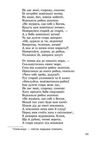 51
Не дає мені, старому, спокою:
Їй потрібні новісінькі ночви,
Бо наші, бач, зовсім побиті!»
Відказала рибка золотая:
«Не журися, іди собі з Богом,
Будуть вам новісінькі ночви».
Повернувся старий до старої, —
А у баби новісінькі ночви!
Та ще дужче стара докоряє:
«Ой, дурило ж ти, недотепа!
Випросив, телепню, ночви!
А яка ж із ночов отих користь?!
Повертайся, дурню, до рибки,
Уклонися їй, випроси хату!»
От пішов дід до синього моря, —
Скаламутилось синєє море.
Став він кликати рибку золотую.
Припливла до нього рибка, спитала:
«Чого тобі треба, дідусю?»
Тут старий уклонився та й каже:
«Змилуйся, паніматонько-рибко!
Іще дужче стара мене лає,
Не дає мені, старому, спокою:
Хату просить баба сварлива!»
Відказала рибка золотая:
«Не журися, іди собі з Богом.
Нехай так уже: буде вам хата!»
Пішов дід до своєї землянки,
А землянки нема вже й сліду!
Перед ним стоїть хата з світлицею1
,
З димарем мурованим, білим,
Ще й дубові, тесові ворота.
А стара сидить під віконцем
1
 Світлиця — світла парадна кімната.
 