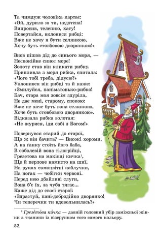 52
Та чимдуж чоловіка картає:
«Ой, дурило ж ти, недотепа!
Випросив, телепню, хату!
Повертайся, вклонися рибці:
Вже не хочу я бути селянкою,
Хочу буть стовбовою дворянкою!»
Знов пішов дід до синього моря, —
Неспокійне синєє море!
Золоту став він кликати рибку.
Припливла з моря рибка, спитала:
«Чого тобі треба, дідусю?»
Уклонився він рибці та й каже:
«Змилуйся, паніматонько-рибко!
Бач, стара моя зовсім здуріла,
Не дає мені, старому, спокою:
Вже не хоче буть вона селянкою,
Хоче буть стовбовою дворянкою».
Відказала рибка золотая:
«Не журися, іди собі з Богом!»
Повернувся старий до старої,
Що ж він бачить? — Високі хороми,
А на ґанку стоїть його баба,
В соболевій вона тілогрійці,
Грезетова на маківці кичка1
,
Ще й перлове намисто на шиї,
На руках самоцвітні каблучки,
На ногах — чобітки червоні.
Перед нею дбайливі слуги,
Вона б’є їх, за чуба тягає...
Каже дід до своєї старої:
«Здрастуй, пані-добродійко дворянко!
Чи теперечки ти вдовольнилась?»
1
 Грезетова кичка — давній головний убір заміжньої жін-
ки з тканини із візерунком того самого кольору.
 