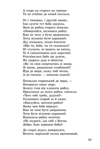 53
А стара на старого як гримне
Та на стайню до коней послала.
От і тиждень, і другий минає,
Іще дужче тут баба здуріла,
Знов до рибки старого посилає.
«Повертайся, вклонися рибці:
Вже не хочу я бути дворянкою,
Хочу вільною бути царицею!»
Дід злякався, почав благати:
«Що ти, бабо, чи ти сказилась?
Ні ступити, ні мовить не вмієш,
То й смішитимеш ціле царство!»
Розгнівалась баба ще дужче,
Як ударить діда в обличчя.
«Як ти смів сперечатись зі мною,
Зі мною, дворянкою стовбовою?!
Йди до моря, кажу тобі честю,
А не схочеш — неволею підеш!»
Почвалав старенький до моря, —
Почорніло синєє море.
Золоту став він кликати рибку.
Припливла до нього рибка, спитала:
«Чого тобі треба, дідусю?»
Уклонився старий та й каже:
«Змилуйся, матінко-рибко!
Знову моя баба вередує:
Вже не хоче бути дворянкою,
Хоче бути вільною царицею!»
Відказала рибка золотая:
«Не журися, іди собі з Богом.
Добре, буде царицею баба!»
До старої дідусь повернувся,
Бачить: царський палац препишний,
 