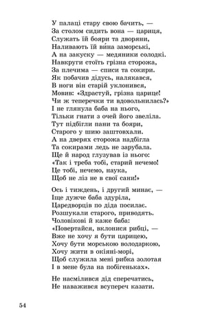 54
У палаці стару свою бачить, —
За столом сидить вона — цариця,
Служать їй бояри та дворяни,
Наливають їй вина заморські,
А на закуску — медяники солодкі.
Навкруги стоїть грізна сторожа,
За плечима — списи та сокири.
Як побачив дідусь, налякався,
В ноги він старій уклонився,
Мовив: «Здрастуй, грізна царице!
Чи ж теперечки ти вдовольнилась?»
І не глянула баба на нього,
Тільки гнати з очей його звеліла.
Тут підбігли пани та бояри,
Старого у шию заштовхали.
А на дверях сторожа надбігла
Та сокирами ледь не зарубала.
Ще й народ глузував із нього:
«Так і треба тобі, старий нечемо!
Це тобі, нечемо, наука,
Щоб не ліз не в свої сани!»
Ось і тиждень, і другий минає, —
Іще дужче баба здуріла,
Царедворців по діда посилає.
Розшукали старого, приводять.
Чоловікові й каже баба:
«Повертайся, вклонися рибці, —
Вже не хочу я бути царицею,
Хочу бути морською володаркою,
Хочу жити в окіяні-морі,
Щоб служила мені рибка золотая
І в мене була на побігеньках».
Не насмілився дід сперечатись,
Не наважився всупереч казати.
 