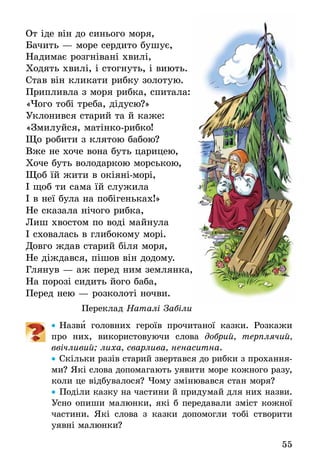 55
От іде він до синього моря,
Бачить — море сердито бушує,
Надимає розгнівані хвилі,
Ходять хвилі, і стогнуть, і виють.
Став він кликати рибку золотую.
Припливла з моря рибка, спитала:
«Чого тобі треба, дідусю?»
Уклонився старий та й каже:
«Змилуйся, матінко-рибко!
Що робити з клятою бабою?
Вже не хоче вона буть царицею,
Хоче буть володаркою морською,
Щоб їй жити в окіяні-морі,
І щоб ти сама їй служила
І в неї була на побігеньках!»
Не сказала нічого рибка,
Лиш хвостом по воді майнула
І сховалась в глибокому морі.
Довго ждав старий біля моря,
Не діждався, пішов він додому.
Глянув — аж перед ним землянка,
На порозі сидить його баба,
Перед нею — розколоті ночви.
Переклад Наталі Забіли
•• Назви головних героїв прочитаної казки. Розкажи
про них, використовуючи слова добрий, терплячий,
ввічливий; лиха, сварлива, ненаситна.
•• Скільки разів старий звертався до рибки з прохання-
ми? Які слова допомагають уявити море кожного разу,
коли це відбувалося? Чому змінювався стан моря?
•• Поділи казку на частини й придумай для них назви.
Усно опиши малюнки, які б передавали зміст кожної
частини. Які слова з казки допомогли тобі створити
уявні малюнки?
 