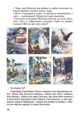 56
•• Чому твір Пушкіна про рибака та рибку належить до
казок? Визнач основну думку твору.
•• Кого з персонажів казки ти вважаєш позитивним, а
кого — негативним? Обґрунтуй свою відповідь.
•• Розглянь ілюстрації Михайла Іванова до казок Пуш-
кіна. Кого із зображених казкових героїв ти можеш
назвати? Що ти про них знаєш?
Чи знаєш ти?
Олександр Сергійович Пушкін написав п’ять віршованих ка-
зок: «Казка про золотого півника», «Казка про попа і наймита
його Балду», «Казка про царя Салтана, про сина його славного
й могутнього богатиря князя Гвідона Салтановича та про пре-
красну царівну Лебедицю», «Казка про рибака та рибку», «Каз-
ка про мертву царівну та сімох бога­тирів».
 