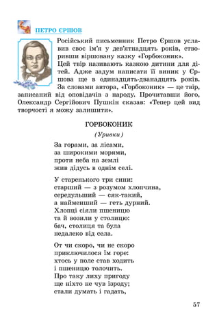 57
Пе­т­ро Єршов
Російський письменник Петро ­Єршов усла-
вив своє ім’я у дев’ятнадцять років, ство-
ривши віршовану казку «Горбоконик».
Цей твір називають казкою дитини для ді-
тей. Адже задум написати її виник у Єр­
шова ще в одинадцять-дванадцять років.
За словами автора, «Горбоконик» — це твір,
записаний від оповідачів з народу. Прочитавши його,
Олександр Сергійович Пушкін сказав: «Тепер цей вид
творчості я можу залишити».
Горбоконик
(Уривки)
За горами, за лісами,
за широкими морями,
проти неба на землі
жив дідусь в однім селі.
У старенького три сини:
старший — з розумом хлопчина,
середульший — сяктакий,
а найменший — геть дурний.
Хлопці сіяли пшеницю
та й возили у столицю:
бач, столиця та була
недалеко від села.
От чи скоро, чи не скоро
приключилося їм горе:
хтось у поле став ходить
і пшеницю толочить.
Про таку лиху пригоду
ще ніхто не чув ізроду;
стали думать і гадать,
 