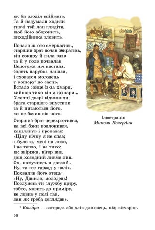 58
як би злодія впіймать.
Та й надумали ходити
уночі той лан глядіти,
щоб його оборонить,
лиходійника зловить.
Почало ж ото смеркатись,
старший брат почав збиратись,
він сокиру й вила взяв
та й у поле почвалав.
Непогожа ніч настала;
боясть парубка напала,
і сховався молодець
у кошару1
до овець.
Встало сонце ізза хмари,
вийшов тихо він з кошари...
Хлопці двері відчинили,
брата старшого впустили
та й питаються його,
чи не бачив він чого.
Старший брат перехрестився,
на всі боки поклонився,
кашлянув і проказав:
«Цілу нічку я не спав;
а було ж, мені на лихо,
і не тепло, і не тихо:
як звірюка, вітер вив,
дощ холодний ливма лив.
Ох, намучивсь я доволі!..
Ну, та все гаразд у полі».
Похвалив його отець:
«Ну, Данило, молодець!
Послужив ти службу щиру,
тобто, мовить до приміру,
не ловив у полі ґав,
лан як треба доглядав».
1
 Ко­шара — за­го­ро­да або хлів для овець, кіз; вівчар­ня.
Ілюстрація
Миколи Кочергіна
 