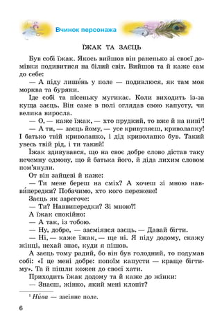 6
Вчинок персонажа
ЇЖАК ТА ЗАЄЦЬ
Був собі їжак. Якось вийшов він раненько зі своєї до-
мівки подивитися на білий світ. Вийшов та й каже сам
до себе:
—	А піду лишень у поле — подивлюся, як там моя
морква та буряки.
Іде собі та пісеньку мугикає. Коли виходить ізза
куща заєць. Він саме в полі оглядав свою капусту, чи
велика виросла.
—	О,— каже їжак,— хто прудкий, то вже й на ниві1
!
—	А ти,— заєць йому,— усе кривуляєш, криво­лапку!
І батько твій криволапко, і дід криволапко був. Такий
увесь твій рід, і ти такий!
Їжак здивувався, що на своє добре слово дістав таку
нечемну одмову, що й батька його, й діда лихим словом
пом’янули.
От він зайцеві й каже:
—	Ти мене береш на сміх? А хочеш зі мною нав­
випередки? Побачимо, хто кого пережене!
Заєць як зарегоче:
—	Ти? Наввипередки? Зі мною?!
А їжак спокійно:
—	А так, із тобою.
—	Ну, добре, — засміявся заєць.— Давай бігти.
—	Ні,— каже їжак,— ще ні. Я піду додому, скажу
жінці, нехай знає, куди я пішов.
А заєць тому радий, бо він був голодний, то подумав
собі: «І це мені добре: попоїм капусти — краще бігти-
му». Та й пішли кожен до своєї хати.
Приходить їжак додому та й каже до жінки:
—	Знаєш, жінко, який мені клопіт?
1
 Нива — засіяне поле.
 