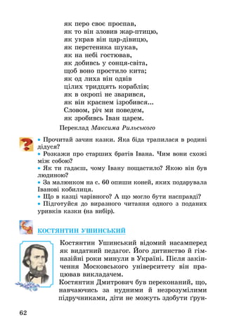 62
як перо своє проспав,
як то він зловив жар-птицю,
як украв він цар-дівицю,
як перстеника шукав,
як на небі гостював,
як добивсь у сонця-світа,
щоб воно простило кита;
як од лиха він одвів
цілих тридцять кораблів;
як в окропі не зварився,
як він краснем ізробився...
Словом, річ ми поведем,
як зробивсь Іван царем.
Переклад Максима Рильського
•• Прочитай зачин казки. Яка біда трапилася в родині
дідуся?
•• Розкажи про старших братів Івана. Чим вони схожі
між собою?
•• Як ти гадаєш, чому Івану пощастило? Якою він був
людиною?
•• За малюнком на с. 60 опиши коней, яких подарувала
Іванові кобилиця.
•• Що в казці чарівного? А що могло бути насправді?
•• Підготуйся до виразного читання одного з поданих
уривків казки (на вибір).
КостЯнтин Ушинський
Костянтин Ушинський відомий насамперед
як видатний педагог. Його дитинство й гім-
назійні роки минули в Україні. Після закін-
чення Московського університету він пра-
цював викладачем.
Костянтин Дмитрович був переконаний, що,
навчаючись за нудними й незрозумілими
підручниками, діти не можуть здобути ґрун-
 