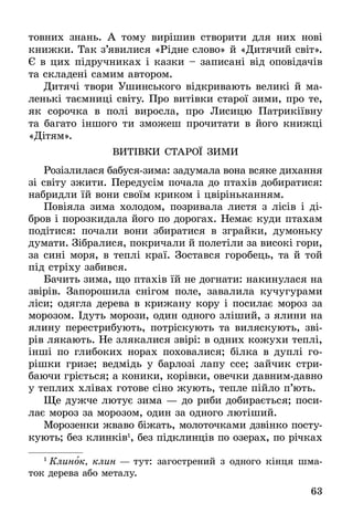 63
товних знань. А тому вирішив створити для них нові
книжки. Так з’явилися «Рідне слово» й «Дитячий світ».
Є в цих підручниках і казки – записані від оповідачів
та складені самим автором.
Дитячі твори Ушинського відкривають великі й ма-
ленькі таємниці світу. Про витівки старої зими, про те,
як сорочка в полі виросла, про Лисицю Патрикіївну
та багато іншого ти зможеш прочитати в його книжці
«Дітям».
ВИТІВКИ СТА­РОЇ ЗИ­МИ
Розізлилася бабуся-зима: задумала вона всяке дихання
зі світу зжити. Передусім почала до птахів добиратися:
набридли їй вони своїм криком і цвіріньканням.
Повіяла зима холодом, позривала листя з лісів і ді-
бров і порозкидала його по дорогах. Немає куди птахам
подітися: почали вони збиратися в зграйки, думоньку
думати. Зібралися, покричали й полетіли за високі гори,
за сині моря, в теплі краї. Зостався горобець, та й той
під стріху забився.
Бачить зима, що птахів їй не догнати: накинулася на
звірів. Запорошила снігом поле, завалила кучугурами
ліси; одягла дерева в крижану кору і посилає мороз за
морозом. Ідуть морози, один одного зліший, з ялини на
ялину перестрибують, потріскують та виляскують, зві-
рів лякають. Не злякалися звірі: в одних кожухи теплі,
інші по глибоких норах поховалися; білка в дуплі го-
рішки гризе; ведмідь у барлозі лапу ссе; зайчик стри­
баючи гріється; а коники, корівки, овечки давнимдавно
у теплих хлівах готове сіно жують, тепле пійло п’ють.
Ще дужче лютує зима — до риби добирається; по­си­
лає мороз за морозом, один за одного лютіший.
Морозенки жваво біжать, молоточками дзвінко посту-
кують; без клинків1
, без підклинців по озерах, по річках
1
  Кли­нок, клин — тут: за­го­ст­ре­ний з од­но­го кінця шма­
ток дере­ва або ме­та­лу.
 