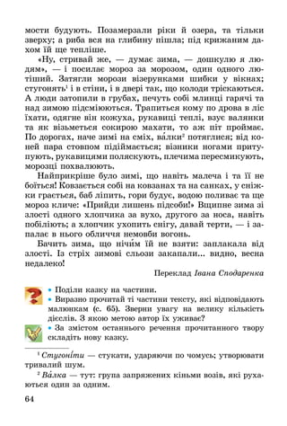 64
мости будують. Позамерзали ріки й озера, та тільки
зверху; а риба вся на глибину пішла; під крижаним да-
хом їй ще тепліше.
«Ну, стривай же, — думає зима, — дошкулю я лю-
дям», — і посилає мороз за морозом, один одного лю­
тіший. Затягли морози візерунками шибки у вікнах;
стугонять1
і в стіни, і в двері так, що колоди тріскаються.
А люди затопили в грубах, печуть собі млинці гарячі та
над зимою підсміюються. Трапиться кому по дрова в ліс
їхати, одягне він кожуха, рукавиці теплі, взує валянки
та як візьметься сокирою махати, то аж піт проймає.
По дорогах, наче зимі на сміх, валки2
потяглися; від ко-
ней пара стовпом підіймається; візники ногами приту-
пують, рукавицями поляскують, плечима пересмикують,
морозці похвалюють.
Найприкріше було зимі, що навіть малеча і та її не
боїться! Ковзається собі на ковзанах та на санках, у сніж-
ки грається, баб ліпить, гори будує, водою поливає та ще
мороз кличе: «Прийди лишень підсоби!» Вщипне зима зі
злості одного хлопчика за вухо, другого за носа, навіть
побіліють; а хлопчик ухопить снігу, давай терти, — і за-
палає в нього обличчя немовби вогонь.
Бачить зима, що нічим їй не взяти: заплакала від
злості. Із стріх зимові сльози закапали... видно, весна
недалеко!
Переклад Івана Сподаренка
•• Поділи казку на частини.
•• Виразно прочитай ті частини тексту, які відповідають
малюнкам (с. 65). Зверни увагу на велику кількість
­дієслів. З якою метою автор їх уживає?
•• За змістом останнього речення прочитанного твору
складіть нову казку.
1
 Сту­гоніти — сту­ка­ти, уда­ря­ю­чи по чо­мусь; ут­во­рю­ва­ти
три­ва­лий шум.
2
 Валка — тут: група запряжених кіньми возів, які руха-
ються один за одним.
 