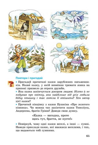 65
По­вто­ри і при­га­дай
•• Пригадай прочитані казки зарубіжних письменни-
ків. Назви казку, у якій невміння тримати язика на
припоні призвело до втрати дружби.
•• Яка казка закінчується докором людям: Ніхто й не
по­ду­мав про квітку, яка найбільше від усіх любила
бід­ну пташку і так хотіла її втішити? Хто автор
цієї казки?
•• Прочитай кінцівку з казки Пушкіна «Про золотого
півника». Чи мож­на так закінчи­ти каз­ки То­пеліуса,
Ан­дер­се­на, братів Грімм? До­ве­ди свою дум­ку.
«Каз­ка — ви­гад­ка, про­те
щось тут, брат­тя, не пу­с­те!»
•• Поміркуй, чо­му одні каз­ки ве­селі, а інші — сумні.
Наведи приклади казок, які вважаєш веселими, і тих,
що видаються тобі сумними.
 