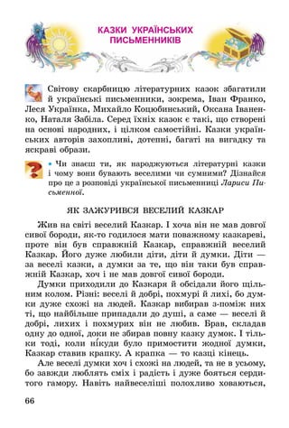66
Казки українських
письменників
	 Світову скарбницю літературних казок збагатили
й українські письменники, зокрема, Іван Франко,
Леся Українка, Михайло Коцюбинський, Оксана Іванен-
ко, Наталя Забіла. Серед їхніх казок є такі, що створені
на основі народних, і цілком самостійні. Казки україн-
ських авторів захопливі, дотепні, багаті на вигадку та
яскраві образи.
•• Чи знаєш ти, як народжуються літературні казки
і чому вони бувають веселими чи сумними? Дізнайся
про це з розповіді української письменниці Лариси Пи­
сьменної.
ЯК ЗАЖУРИВСЯ ВЕСЕЛИЙ КАЗКАР
Жив на світі веселий Казкар. І хоча він не мав довгої
сивої бороди, як-то годилося мати поважному казкареві,
проте він був справжній Казкар, справжній веселий
Казкар. Його дуже любили діти, діти й думки. Діти —
за веселі казки, а думки за те, що він таки був справ-
жній Казкар, хоч і не мав довгої сивої бороди.
Думки приходили до Казкаря й обсідали його щіль-
ним колом. Різні: веселі й добрі, похмурі й лихі, бо дум-
ки дуже схожі на людей. Казкар вибирав зпоміж них
ті, що найбільше припадали до душі, а саме — веселі й
добрі, лихих і похмурих він не любив. Брав, складав
одну до одної, доки не збирав повну казку думок. І тіль-
ки тоді, коли нікуди було примостити жодної думки,
Казкар ставив крапку. А крапка — то казці кінець.
Але веселі думки хоч і схожі на людей, та не в усьому,
бо завжди люблять сміх і радість і дуже бояться серди-
того гамору. Навіть найвеселіші полохливо ховаються,
 