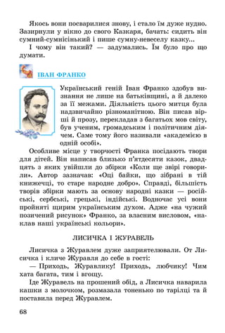 68
Якось вони посварилися знову, і стало їм дуже нудно.
Зазирнули у вікно до свого Казкаря, бачать: сидить він
сумний-сумнісінький і пише сумну-невеселу казку...
І чому він такий? — задумались. Їм було про що
думати.
Іван Фран­ко
Український геній Іван Франко здобув ви-
знання не лише на батьківщині, а й далеко
за її межами. Діяльність цього митця була
надзвичайно різноманітною. Він писав вір­
ші й прозу, перекладав з багатьох мов світу,
був ученим, громадським і політичним дія-
чем. Саме тому його називали «академією в
одній особі».
Особливе місце у творчості Франка посідають твори
для дітей. Він написав близько п’ятдесяти казок, двад-
цять з яких увійшли до збірки «Коли ще звірі говори-
ли». Автор зазначав: «Оці байки, що зібрані в тій
книжечці, то старе народне добро». Справді, більшість
творів збірки мають за основу народні казки — росій-
ські, сербські, грецькі, індійські. Водночас усі вони
пройняті щирим українським духом. Адже «на чужий
позичений рисунок» Франко, за власним висловом, «на-
клав наші українські кольори».
Ли­сиЧка І Жу­ра­вель
Лисичка з Журавлем дуже заприятелювали. От Ли-
сичка і кличе Журавля до себе в гості:
—	Приходь, Журавлику! Приходь, любчику! Чим
хата багата, тим і вгощу.
Іде Журавель на прошений обід, а Лисичка наварила
кашки з молочком, розмазала тоненько по тарілці та й
поставила перед Журавлем.
 