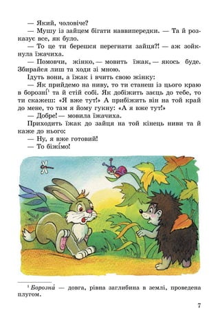 7
—	Який, чоловіче?
—	Мушу із зайцем бігати наввипередки. — Та й роз­
ка­зує все, як було.
—	То це ти берешся перегнати зайця?! — аж зойк­
нула їжачиха.
—	Помовчи, жінко,— мовить їжак,— якось буде.
Збирайся лиш та ходи зі мною.
Ідуть вони, а їжак і вчить свою жінку:
—	Як прийдемо на ниву, то ти станеш із цього краю
в борозні1
та й стій собі. Як добіжить заєць до тебе, то
ти скажеш: «Я вже тут!» А прибіжить він на той край
до мене, то там я йому гукну: «А я вже тут!»
—	Добре!— мовила їжачиха.
Приходить їжак до зайця на той кінець ниви та й
каже до нього:
—	Ну, я вже готовий!
—	То біжімо!
1
 Борозна — довга, рівна заглибина в землі, проведена
плугом.
 