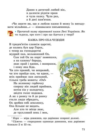 71
Давно в дитячий любий вік,
в далекім ріднім краю
я чула казку. Чула раз,
а й досі пам’ятаю.
«Чи знаєте ви, що я люблю казки й можу їх вигаду-
вати мільйони...» — зізнавалася письменниця.
•• Прочитай назву віршованої казки Лесі Українки. Як
ти гадаєш, про кого і про що йдеться у творі?
ÊÀÇÊÀ ÏÐÎ ÎÕÀ-×ÓÄÎÄ²Я
Â òðèäåâ’ÿò³ì ñëàâí³ì öàðñòâ³,
äå êîëèñü áóâ öàð Ãîðîõ,
º òåïåð íà ãîñïîäàðñòâ³
ìóäðèé ïàí, âåëüìîæíèé Îõ.
	Ñàì òîé Îõ íà êîðõ1
çàââèøêè,
	à íà ñàæåíü2
áîðîäà,
	çíàº êðàé ³ âäîâæ, ³ âøèðøêè,
	 ³ êîìó ÿêà á³äà.
×è õòî ïðàâèé, ÷è íåïðàâèé,
÷è õòî ïðèéäå ñàì, ÷è âäâîõ, —
âñ³õ ïðèéìàº ïàí ëàñêàâèé,
ò³ëüêè òðåáà ìîâèòü: «Îõ!»
	Íà çåëåíîìó ãîðáî÷êó
	ñïåðøó â³í ëþäåé ïðèéìàâ,
	ïîò³ì ñ³â ó õîëîäî÷êó,
	çâ³äòè ãîëîñ ïîäàâàâ.
À ÿê ç ðàíêó òà é äî ðàíêó
ñòàëè ëþäè îáðèäàòü,
Îõ çðîáèâ ñîá³ çåìëÿíêó,
Îõà á³ëüøå íå âèäàòü.
	Àëå õòî òå ì³ñöå çíàº,
	äå òðóõëÿâèé ïåíü ³ ìîõ,
1
 Êîðõ — ì³ðà äîâæèíè, ùî äîð³âíþº øèðèí³ äîëîí³.
2
 Ñàæåíü — ñòàðîäàâíÿ îäèíèöÿ äîâæèíè, ÿêà äîð³âíþº
близько 2 ì 13 ñì.
 