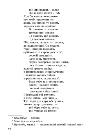 72
òîé ïðèõîäèòü ³ âîëàº
àáî é òèõî êàæå: «Îõ!»
Õî÷ áè íàâ³òü íåíàðîêîì
òåº «îõ!» ïðîìîâèâ òè,
çíàé, ùî âèë³çå òå áîêîì, —
âîðîòòÿ âæå íå çíàéòè!
Áî çàòÿãíå ç ãîëîâîþ
òðÿñîâèöÿ1
ìîõîâà
³ ç äóøåþ, ùå æèâîþ,
ï³ä çåìëåþ ïîõîâà.
Ï³ä çåìëåþ æ òàì — ïàëàòè,
äå âåëüìîæíèé Îõ ñèäèòü,
ãàðí³, ïèøí³¿ ê³ìíàòè,
ñð³áëî-çëîòî ñêð³çü ðÿõòèòü2
;
äîðîã³¿ ñàìîöâ³òè,
íà÷å çîð³, ìèãîòÿòü,
ñêð³çü çàìîðñüê³ äèâí³ êâ³òè,
ïî êë³òêàõ ïòàøêè ñèäÿòü;
çîëîò³¿ ãðàþòü ðèáêè
â êðèøòàëåâèõ ñêðèíüî÷êàõ;
³ âåäìåä³ õîäÿòü äèáêè
â ðóêàâè÷êàõ, æóïàíêàõ3
.
Âðàç òåáå òàì îáìîðî÷àòü
áëèñê ³ ïàõîù³ ì³öí³,
ïîïóãà¿ çàòîðî÷àòü
ïðèêàçêè ÿê³ñü äèâíі´.
² áåçãëóçä³ î÷³ âòóïèòü
â òåáå ðèáêà, ìîâ ÷èãà...
Òóò âåäìåä³â ãóðò îáñòóïèòü,
êîæåí ëàïó ïðîñòÿãà, —
òîé áåðå òåáå çà ðóêó,
òîé òîðêàº çà ïëå÷å;
1
 Òðÿñîâèöÿ — áîëîòî.
2
 Ðÿõòіòи — ìåðåõòіòи.
3
 Æóïàíîê, æóïàí — ñòàðîâèííèé âåðõí³é òåïëèé îäÿã.
 
