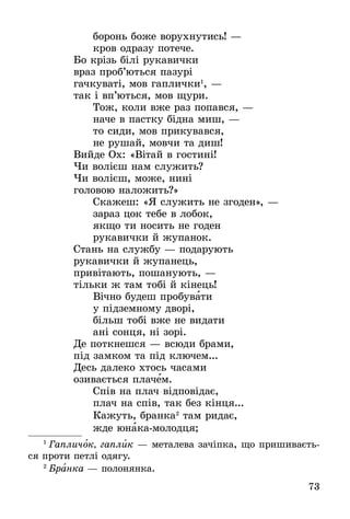 73
áîðîíü áîæå âîðóõíóòèñü! —
êðîâ îäðàçó ïîòå÷å.
Áî êð³çü á³ë³ ðóêàâè÷êè
âðàç ïðîá’þòüñÿ ïàçóðі
ãà÷êóâàò³, ìîâ ãàïëè÷êè1
, —
òàê ³ âï’þòüñÿ, ìîâ ùóðè.
Òîæ, êîëè âæå ðàç ïîïàâñÿ, —
íà÷å â ïàñòêó á³äíà ìèø, —
òî ñèäè, ìîâ ïðèêóâàâñÿ,
íå ðóøàé, ìîâ÷è òà äèø!
Âèéäå Îõ: «Â³òàé â ãîñòèí³!
×è âîë³ºø íàì ñëóæèòü?
×è âîë³ºø, ìîæå, íèí³
ãîëîâîþ íàëîæèòü?»
Ñêàæåø: «ß ñëóæèòü íå çãîäåí», —
çàðàç öîê òåáå â ëîáîê,
ÿêùî òè íîñèòü íå ãîäåí
ðóêàâè÷êè é æóïàíîê.
Ñòàíü íà ñëóæáó — ïîäàðóþòü
ðóêàâè÷êè é æóïàíåöü,
ïðèâ³òàþòü, ïîøàíóþòü, —
ò³ëüêè æ òàì òîá³ é ê³íåöü!
Â³÷íî áóäåø ïðîáóâàòè
ó ï³äçåìíîìó äâîð³,
á³ëüø òîá³ âæå íå âèäàòè
àí³ ñîíöÿ, í³ çîð³.
Äå ïîòêíåøñÿ — âñþäè áðàìè,
ï³ä çàìêîì òà ï³ä êëþ÷åì...
Äåñü äàëåêî õòîñü ÷àñàìè
îçèâàºòüñÿ ïëà÷åì.
Ñï³â íà ïëà÷ â³äïîâ³äàº,
ïëà÷ íà ñï³â, òàê áåç ê³íöÿ...
Êàæóòü, áðàíêà2
òàì ðèäàº,
æäå þíàêà-ìîëîäöÿ;
1
 Гапличок, гаплик — металева зачіпка, що пришиваєть-
ся проти петлі одягу.
2
 Áðàíêà — ïîëîíÿíêà.
 