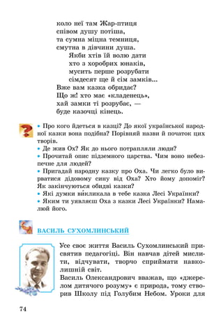 74
êîëî íå¿ òàì Æàð-ïòèöÿ
ñï³âîì äóøó ïîò³øà,
òà ñóìíà ì³öíà òåìíèöÿ,
ñìóòíà â ä³â÷èíè äóøà.
ßêáè õò³â ¿é âîëþ äàòè
õòî ç õîðîáðèõ þíàê³â,
ìóñèòü ïåðøå ðîçðóáàòè
ñ³ìäåñÿò ùå é ñ³ì çàìê³â...
Âæå âàì êàçêà îáðèäàº?
Ùî æ! õòî ìàº «êëàäåíåöü»,
õàé çàìêè ò³ ðîçðóáàº, —
áóäå êàçî÷ö³ ê³íåöü.
•• Ïðî êîãî йдеться в казці? Äî ÿêî¿ української íàðîä­
íî¿ êàçêè âîíà ïîä³áíà? Ïîð³âíÿé назви й ïî÷àòîê öèõ
творів.
•• Äå æèâ Îõ? ßê äî íüîãî ïîòðàïëÿëè ëþäè?
•• Прочитай опис підземного царства. Чим воно небез-
печне для людей?
•• Пригадай народну казку про Оха. Чи легко було ви­
рватися дідовому сину від Оха? Хто йому допоміг?
Як закінчуються обидві казки?
•• Які думки викликала в тебе казка Лесі Українки?
•• Яким ти уявляєш Оха з казки Лесі Українки? Нама-
люй його.
Ва­силь Су­хо­млинсь­кий
Усе своє життя Василь Сухомлинський при-
святив педагогіці. Він навчав дітей мисли-
ти, відчувати, творчо сприймати навко-
лишній світ.
Василь Олександрович вважав, що «джере-
лом дитячого розуму» є природа, тому ство-
рив Школу під Голубим Небом. Уроки для
 