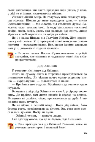 75
своїх вихованців він часто проводив біля річки, у полі,
у лісі та в інших мальовничих місцях.
«Теплий літній вечір. На голубому небі спалахує пер-
ша зірочка. Щодня до мене при­ходять діти, — писав
Сухомлинський. — Ми сідаємо під столітнім дубом. За-
мовкає село, засинає степ, із саду долинають таємничі
звуки, спить озеро. Увесь світ навколо нас спить, лише
зірочка в небі мерехтить та цвіркун співає.
Це і є наша Школа під Голубим Небом. Діти прихо-
дять у світ казки. У ці прекрасні літні вечори ми стаємо
поетами — складаємо казки. Все, що ми бачимо, здається
нам у ці дивовижні години казкою».
•• Читаючи казки Василя Сухомлинського, спробуй
зрозуміти, яке значення в людському житті має вмін-
ня фантазувати.
ДІд ОсІнник
У темному лісі живе дід Осінник.
Спить на сухому листі й сторожко прислухається до
пташиного співу. Як тільки почує сумну журливу піс-
ню — курли-курли, — підводиться й каже:
—	Прийшла моя година. Відлітають до теплого краю
журавлі.
Виходить з лісу дід Осінник — сивий, у сірому дощо-
вику. Де пройде, там листя жовтіє й опадає на землю.
Виходить на узлісся, сідає, прихиляється до дуба й ти-
хо-тихо щось мугиче.
Це не пісня, а осінній вітер... Коли дід співає, його
борода росте, розвівається за вітром. Ось вона вже про-
стяглась луками. Посіріли луки.
—	Осінній туман, — кажуть люди.
І не здогадуються, що це ж борода діда Осінника.
•• Коли прокидається дід Осінник? Розкажи, яким ти
уявляєш цього героя, і намалюй його.
 