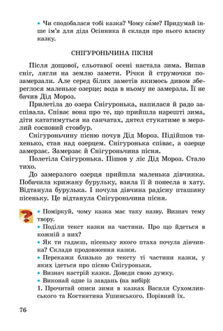 76
•• Чи сподобалася тобі казка? Чому саме? Придумай ін­
ше ім’я для діда Осінника й склади про нього власну
казку.
СнІгуроньЧина пІснЯ
Після дощової, сльотавої осені настала зима. Випав
сніг, лягли на землю замети. Річки й струмочки по­­
замерзали. Але серед білих заметів якимось дивом збе-
реглося маленьке озерце; вода в ньому не замерзла. Її не
бачив Дід Мороз.
Прилетіла до озера Снігуронька, напилася й радо за-
співала. Співає вона про те, що прийшла нарешті зима,
діти кататимуться на санчатах, дятел стукатиме в мерз-
лий сосновий стовбур.
Снігуроньчину пісню почув Дід Мороз. Підійшов ти-
хенько, став над озерцем. Снігуронька співає, а озерце
замерзає. Замерзає й Снігуроньчина пісня.
Полетіла Снігуронька. Пішов у ліс Дід Мороз. Стало
тихо.
До замерзлого озерця прийшла маленька дівчинка.
Побачила крижану бурульку, взяла її й понесла в хату.
Відтанула бурулька. І почула дівчина радісну пташину
пісеньку. Це відтанула Снігуроньчина пісня.
•• Поміркуй, чому казка має таку назву. Визнач тему
твору.
•• Поділи текст казки на частини. Про що йдеться в
кожній з них?
•• Як ти гадаєш, пісеньку якого птаха почула дівчин-
ка? Склади продовження казки.
•• Перекажи близько до тексту ті частини казки, у
яких ідеться про пісню Снігуроньки.
•• Визнач настрій казки. Доведи свою думку.
•• Виконай одне із завдань (на вибір):
1.	Прочитай описи зими в казках Василя Сухомлин-
ського та Костянтина Ушинського. Порівняй їх.
 
