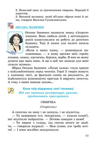 77
2.	Намалюй зиму за прочитаними творами. Передай її
характер.
3.	Виконай малюнок, який об’єднає образи осені й зи­
ми, створені Василем Сухомлинським.
Оксана Іваненко
Оксана Іваненко написала понад п’ятдесят
книжок. Вона любила дітей, у шістнадцять
років влаштувалася на роботу до дитячого
будинку. Тоді й казки для малечі почала
складати.
«Коли я пишу казку, — розповідала пи­
сьменниця, — я живу мріями моїх героїв:
пташок, комах, кисличок, берізки, верби. Я вже не можу
думати про щось інше. А ще в цей час завжди для мене
лунала музика».
Збірка Оксани Іваненко «Лісові казки» стала однією
з найулюбленіших серед читачів. Герої її творів живуть
у власному світі, де фантазія схожа на реальність, де
відбуваються різноманітні пригоди й вирують почуття.
А тому з ними завжди цікаво...
Коли твір відкриває свої таємниці
Під час читання розмірковую, уявляю,
придивляюся, прислухаюся
СИНИЧКА
(Скорочено)
А синичка на зиму і не заснула, і не відлетіла.
—	Ти замерзнеш тут, чепурушко, — казали солов’ї,
які відлітали найраніше. — Летимо швидше з нами!
—	Ти вмреш з голоду, під снігом нічого не знай­
ти, — говорили журавлі. — Нам сумно, але треба леті-
ти! — І вони жалібно закурликали.
 