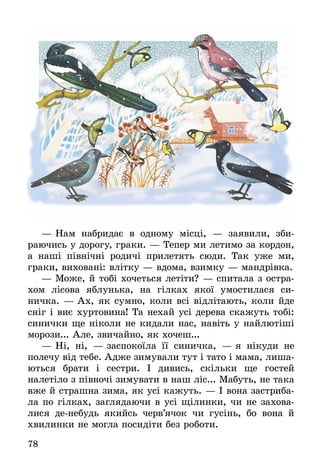 78
—	Нам набридає в одному місці, — заявили, зби­
раючись у дорогу, граки. — Тепер ми летимо за кордон,
а наші північні родичі прилетять сюди. Так уже ми,
граки, виховані: влітку — вдома, взимку — мандрівка.
—	Може, й тобі хочеться летіти? — спитала з остра-
хом лісова яблунька, на гілках якої умостилася си­
ничка. — Ах, як сумно, коли всі відлітають, коли йде
сніг і виє хуртовина! Та нехай усі дерева скажуть тобі:
синички ще ніколи не кидали нас, навіть у найлютіші
морози... Але, звичайно, як хочеш...
—	Ні, ні,  — заспокоїла її синичка,  — я нікуди не
полечу від тебе. Адже зимували тут і тато і мама, лиша-
ються брати і сестри. І дивись, скільки ще гостей
налетіло з півночі зимувати в наш ліс... Мабуть, не така
вже й страшна зима, як усі кажуть. — І вона застриба-
ла по гілках, заглядаючи в усі щілинки, чи не захо­ва­
лися де-небудь якийсь черв’ячок чи гусінь, бо вона й
хвилинки не могла посидіти без роботи.
 