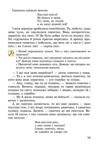 79
Синичка співала весело:
Зінізінізінізі!
Не боюся я зими.
Ти, зимо, не лякай,
я не кину рідний гай!
І всім деревам зробилося спокійніше. Та, мабуть, сама
зима чула, як хвалилася синичка. Вона заскреготіла,
зарипіла від люті. О! Це було добре чути по всьому лісі.
Усі струмочки й річки кригою вкрилися. А вранці про-
кинулася синичка і побачила, що весь ліс у снігу: і долі
сніг, і на гілках сніг — скрізь сніг.
•• Назви персонажів казки. Хто з них хвилювався за
синичку?
•• Чи знала синичка, які труднощі чекають на неї взим-
ку? Доведи свою відповідь словами з тексту.
•• Прочитай опис зимового лісу. Доведи, що авторка на-
ділила зиму людськими рисами.
—	І що там зима виробляє? — питає сонечко у хмар.
—	Та є в лісі птичканевеличка, зветься синичка, не
хоче вона зимі коритися — усе стрибає та співає.
—	Ану, гляну, що то за пташка, — мовило сонечко і
глянуло. Бачить: справді, чепурна та гарна манісінька
пташка по снігу ніжками чеберяє, і видно, холодно їй і
голодно, а стрибає.
—	Ну й мила пташка, зими не боїться! — сказало со-
нечко і засміялось.
А як сонечко засміється, то всі вже знають — враз
тепліше стає. І всі вгору починають дивитись. І синичка
голівку підвела. Бачить — сонечко до неї сміється. Ве-
село їй стало, і так голосно вона заспівала, що аж соне-
чко почуло:
Зінізінізінізінь,
а вже сонце і теплінь!
Сонце, сонечку, світи,
не ховайсь за хмари ти!
 