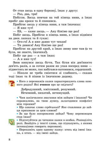 8
От став заєць в одну борозну, їжак у другу:
—	Раз, два, три!
Побігли. Заєць помчав на той кінець ниви, а їжак
пробіг два кроки та й спинився.
Прибігає заєць у кінець ниви, а там їжачиха:
—	Я вже тут!
—	Ей, — каже заєць.— Ану біжімо ще раз!
Побіг заєць. Прибігає в кінець ниви, а їжак під­вів­ся
на двох лапках та й гукає:
—	Огого! А я вже давно тут чекаю!
—	Ти дивися! Ану біжімо ще раз!
Прибігає на другий край, а їжак знову вже там (а то
була, ви знаєте, їжачиха!).
Побіг ще раз — а там їжак:
—	А я вже тут!
Знов кинувся заєць бігти. Так бігав він дев’яносто
дев’ять разів, а за сотим разом як упав посеред ниви —
підвестись не може, так набігавсянатомив­ся, сер­дешний.
—	Ніколи не треба сміятися зі слабшого,— сказав
тоді їжак та й пішов із їжачихою додому.
•• Ко­го з пер­со­нажів каз­ки ха­рак­те­ри­зу­ють сло­ва кож­
но­го рядка? Які вчин­ки про це свідчать?
Добродушний, кмітли­вий, ро­зум­ний.
Не­чем­ний, пи­ха­тий, нетямущий.
•• Чим закінчилося змагання між зайцем і їжаком? Чи
справедливо, на твою думку, залагодився конфлікт
між героями?
•• Що означає слово сер­деш­ний? Яке ставлення до зай-
ця приховане за цим словом?
•• За що було посоромлено зайця? Чо­му пе­ре­мож­цем
став їжак?
•• Підготуйтеся до читання казки в особах. Розподіліть
ролі. Знайдіть у тексті сло­ва, що підказують, з якими
інтонаціями говорять персонажі.
•• Перекажіть один одному казку: хтось від імені їжа-
ка, а хтось — від імені зайця.
 