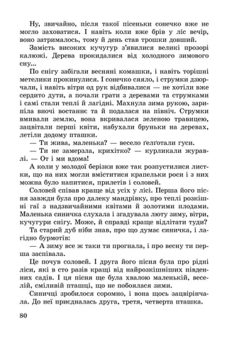 80
Ну, звичайно, після такої пісеньки сонечко вже не
могло заховатися. І навіть коли вже брів у ліс вечір,
воно затрималось, тому й день став трошки довший.
Замість високих кучугур з’явилися великі прозорі
калюжі. Дерева прокидалися від холодного зимового
сну...
По снігу забігали весняні комашки, і навіть торішні
метелики прокинулися. І сонечко сяяло, і струмки дзюр-
чали, і навіть вітри од рук відбивалися — не хотіли вже
сердито дути, а почали грати з деревами та струмками
і самі стали теплі й лагідні. Махнула зима рукою, зари­
піла вночі востаннє та й подалася на північ. Струмки
вмивали землю, вона вкривалася зеленою травицею,
зацвітали перші квіти, набухали бруньки на деревах,
летіли додому пташки.
—	Ти жива, маленька? — весело ґелґотали гуси.
—	Ти не замерзла, крихітко? — курликали журав-
лі. — От і ми вдома!
А коли у молодої берізки вже так розпустилися лист-
ки, що на них могли вміститися крапельки роси і з них
можна було напитися, прилетів і соловей.
Соловей співав краще від усіх у лісі. Перша його піс-
ня завжди була про далеку мандрівку, про теплі розкіш-
ні гаї з надзвичайними квітами й золотими плодами.
Маленька синичка слухала і згадувала люту зиму, вітри,
кучугури снігу. Може, й справді краще відлітати туди?
Та старий дуб ніби знав, про що думає синичка, і ла-
гідно бурмотів:
—	А зиму все ж таки ти прогнала, і про весну ти пер-
ша заспівала.
Це почув соловей. І друга його пісня була про рідні
ліси, які в сто разів кращі від найрозкішніших півден-
них садів. І ця пісня ще була хвалою маленькій, весе-
лій, сміливій пташці, що не побоялася зими.
Синичці зробилося соромно, і вона щось зацвірінча-
ла. До неї приєдналась друга, третя, четверта пташка.
 