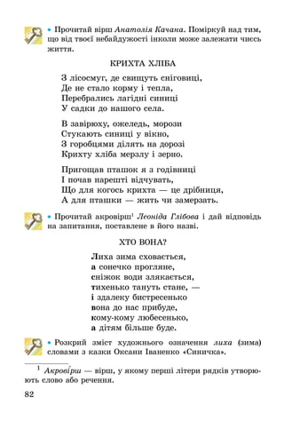 82
•• Прочитай вірш Анатолія Качана. Поміркуй над тим,
що від твоєї небайдужості інколи може залежати чиєсь
життя.
Крихта хлІба
З лісосмуг, де свищуть сніговиці,
Де не стало корму і тепла,
Перебрались лагідні синиці
У садки до нашого села.
В завірюху, ожеледь, морози
Стукають синиці у вікно,
З горобцями ділять на дорозі
Крихту хліба мерзлу і зерно.
Пригощав пташок я з годівниці
І почав нарешті відчувать,
Що для когось крихта — це дрібниця,
А для пташки — жить чи замерзать.
•• Прочитай акровірш1
Леоніда Глібова і дай відповідь
на запитання, поставлене в його назві.
ХТО ВОНА?
Лиха зима сховається,
а сонечко прогляне,
сніжок води злякається,
тихенько тануть стане, —
і здалеку бистресенько
вона до нас прибуде,
кому-кому любесенько,
а дітям більше буде.
•• Розкрий зміст художнього означення лиха (зима)
словами з казки Оксани Іваненко «Синичка».
1
  Акрові´рш — вірш, у якому перші літери рядків утво­рю­
ють слово або речення.
 