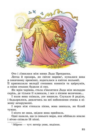 85
Ото і з’явилася між ними Лада Прекрасна.
Легка й прозора, як світле марево1
, купалася вона
в сонячному промінні, зодягалася в квітки польовії.
Її  присипляли мелодії степових коників та цвіркунів,
а співи пташок будили зі сну.
Як мрія чарівна, стала з’являтися Лада між молоддю
скрізь, де тільки її кликали, і все з піснею величною...
І коли вона співала, усе нишкло. Слухало й раділо,
і бадьорилося, дивлячись на неї побожними очима в ні-
мому зачаруванні.
І перш ніж стихала пісня, вона зникала, як білий
туман.
І ніхто не знав, звідки вона прийшла.
Одні казали, що із синього моря, яке обіймало землю
і вічно співало їй пісні.
1
 Марево — тут: витвір уяви, видіння.
 