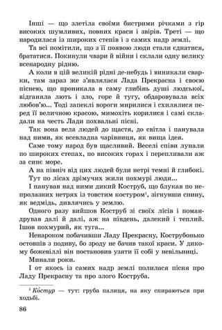 86
Інші — що злетіла своїми бистрими річками з гір
­високих шумливих, повних краси і звірів. Треті — що
народилася із широких степів і з самих надр землі.
Та всі помітили, що з її появою люди стали єднатися,
брататися. Покинули чвари й війни і склали одну велику
всенародну рідню.
А коли в цій великій рідні де-небудь і виникали свар-
ки, там зараз же з’являлася Лада Прекрасна і своєю
піснею, що проникала в саму глибінь душі людської,
відганяла лють і зло, горе й тугу, обдаровувала всіх
любов’ю... Тоді запеклі вороги мирилися і схилялися пе-
ред її величною красою, мимохіть корилися і самі скла-
дали на честь Лади похвальні пісні.
Так вона вела людей до щастя, до світла і панувала
над ними, як всевладна чарівниця, як вища ідея.
Саме тому народ був щасливий. Веселі співи лунали
по широких степах, по високих горах і перепливали аж
за синє море.
А на північ від цих людей були нетрі темні й глибокі.
Тут по лісах дрімучих жили похмурі люди...
І панував над ними дикий Коструб, що блукав по не-
пролазних нетрях із товстим костуром1
, зігнувши спину,
як ведмідь, дивлячись у землю.
Одного разу вийшов Коструб зі своїх лісів і поман-
дрував далі й далі, аж на південь, далекий і теплий.
Ішов похмурий, як туга...
Ненароком побачивши Ладу Прекрасну, Кострубонько
остовпів з подиву, бо зроду не бачив такої краси. У дико-
му божевіллі він постановив узяти її собі у невільниці.
Минали роки.
І от якось із самих надр землі полилася пісня про
Ладу Прекрасну та про злого Коструба.
1
 Костур — тут: груба палиця, на яку спираються при
ходьбі.
 