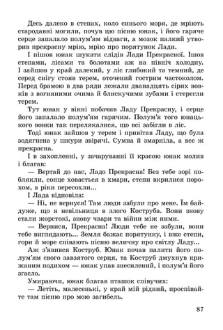 87
Десь далеко в степах, коло синього моря, де мріють
стародавні могили, почув цю пісню юнак, і його гаряче
серце запалало полум’ям відваги, а мозок палкий утво-
рив прекрасну мрію, мрію про порятунок Лади.
І пішов юнак шукати слідів Лади Прекрасної. Ішов
степами, лісами та болотами аж на північ холодну.
І зайшов у край далекий, у ліс глибокий та темний, де
серед снігу стояв терем, оточений гострим частоколом.
Перед брамою в два ряди лежали дванадцять сірих вов-
ків з вогняними очима й блискучими зубами і стерегли
терем.
Тут юнак у вікні побачив Ладу Прекрасну, і серце
його запалало полум’ям гарячим. Полум’я того юнаць-
кого вовки так перелякалися, що всі забігли в ліс.
Тоді юнак зайшов у терем і привітав Ладу, що була
зодягнена у шкури звірячі. Сумна й змарніла, а все ж
прекрасна.
І в захопленні, у зачаруванні її красою юнак молив
і благав:
— Вертай до нас, Ладо Прекрасна! Без тебе зорі по-
блякли, сонце ховається в хмари, степи вкрилися поро-
хом, а ріки пересохли...
І Лада відповіла:
— Ні, не вернуся! Там люди забули про мене. Їм бай-
дуже, що я невільниця в злого Коструба. Вони знову
стали жорстокі, знову чвари та війни між ними.
— Вернися, Прекрасна! Люди тебе не забули, вони
тебе виглядають... Земля бажає порятунку, і вже степи,
гори й море співають пісню величну про світлу Ладу...
Аж з’явився Коструб. Юнак почав палити його по­
лум’ям свого завзятого серця, та Коструб дмухнув кри-
жаним подихом — юнак упав знесилений, і полум’я його
згасло.
Умираючи, юнак благав пташок співучих:
— Летіть, малесенькі, у край мій рідний, проспівай-
те там пісню про мою загибель.
 