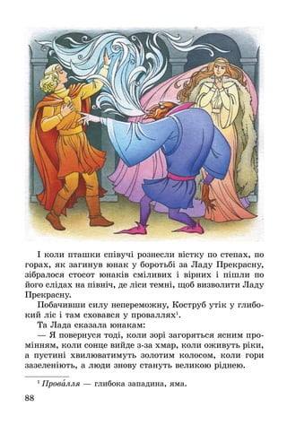 88
І коли пташки співучі рознесли вістку по степах, по
горах, як загинув юнак у боротьбі за Ладу Прекрасну,
зібралося стосот юнаків сміливих і вірних і пішли по
його слідах на північ, де ліси темні, щоб визволити Ладу
Прекрасну.
Побачивши силу непереможну, Коструб утік у глибо-
кий ліс і там сховався у проваллях1
.
Та Лада сказала юнакам:
— Я повернуся тоді, коли зорі загоряться ясним про-
мінням, коли сонце вийде з-за хмар, коли оживуть ріки,
а пустині хвилюватимуть золотим колосом, коли  гори
зазеленіють, а люди знову стануть великою ріднею.
1
 Провалля — глибока западина, яма.
 