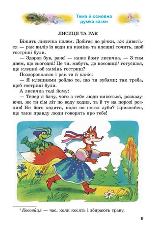 9
Тема й основна
думка казки
ЛИСИЦЯ ТА РАК
Біжить лисичка полем. Добігає до річки, аж ди­вить­
ся — рак виліз із води на камінь та клешні точить, щоб
гостріші були.
— 	Здоров був, раче! — каже йому лисичка. — З тим
днем, що сьогодні! Це ти, мабуть, до косовиці1
готуєшся,
що клешні об камінь гостриш?
Поздоровкався і рак та й каже:
—	Я клешнями роблю те, що ти зубами; так треба,
щоб гостріші були.
А лисичка тоді йому:
—	Тепер я бачу, чого з тебе люди сміються, розказу-
ючи, як ти сім літ по воду ходив, та й ту на порозі роз-
лив! Як його ходити, коли на ногах зуби? Признайся,
що таки правду люди говорять про тебе!
1
 Ко­со­виця — час, ко­ли ко­сять і зби­ра­ють тра­ву.
 