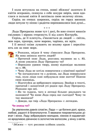 90
І коли вступила на степи, повні збіжжя1
золотого й
квітів яскравих, скинула з себе шкури звірів, знов одя-
глася в польові квіти й заспівала свою величну пісню.
Скрізь по степах широких, скрізь по горах високих
люди почули ту пісню і радістю переповнилися їхні душі...
* * *
Лада Прекрасна живе тут і досі, бо вже стосот юнаків
сміливих і вірних стережуть її від злого Коструба.
Скрізь, де її кличуть, з’являється до людей — світла,
мов зоря, прозора, наче марево, чарівна, як мрія.
І її веселі співи лунають по всьому краю і переліта-
ють аж за синє море.
•• Розкажи, звідки й чому з’явилася Лада Прекрасна.
Як вона змінила життя людей?
•• Прочитай опис Лади, розглянь малюнок на с. 85.
А якою уявляєш Ладу Прекрасну ти?
•• Перекажи уривок твору, якому відповідає малюнок
на с. 88.
•• Чому Лада не хотіла повертатися з північної країни?
•• Чи погоджуєшся ти з думкою, що Лада повернулася
тоді, коли люди самі побудували нове життя? Поясни
свою відповідь.
•• Підготуйся до вибіркового переказу. Знайди в тексті,
прочитай і запам’ятай усі рядки про Ладу Прекрасну.
Розкажи про неї.
•• Як ти гадаєш, чого в легенді більше: реального чи
казкового? Чи живе Лада серед нас сьогодні? Чому ти
так вважаєш?
•• Доведи, що твір «Лада Прекрасна» є легендою.
Чи знаєш ти?
За уявленням давніх слов’ян, Лада — це богиня долі, краси,
­любові, радості й благополуччя. Її вважали покровителькою ді-
вчат і жінок. Ладу зображували молодою, ніжною й надзвичай-
но вродливою дівчиною із золотистим волоссям, у вінку з квітів.
1
 Зб жжя — тут: рослини хлібних злаків.
 